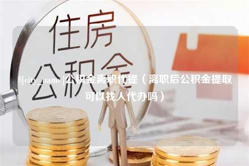 丰城公积金离职代提（离职后公积金提取可以找人代办吗）